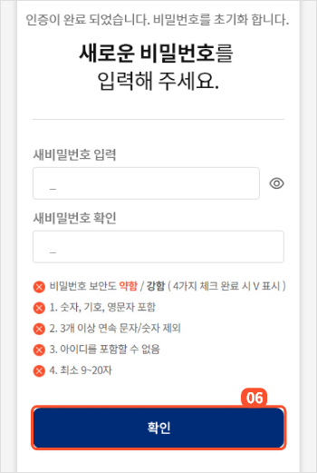 
                                        		본인인증이 완료되면 새로운 비밀번호를 설정할 수 있는 화면이 제공됩니다.
                                        		새로운 비밀번호를 두번 입력해주세요.
                                        		비밀번호는
                                        		1. 숫자, 기호, 영문자가 포함되어야 하며
                                        		2. 3개 이상 연속된 문자나 숫자는 불가능합니다.
                                        		3. 아이디는 포함할 수 없으며
                                        		4. 9~20자 설정가능합니다.
                                        		입력 후 확인 버튼을 누르면 비밀번호 변경이 완료되고 메인페이지로 이동합니다.
                                        
