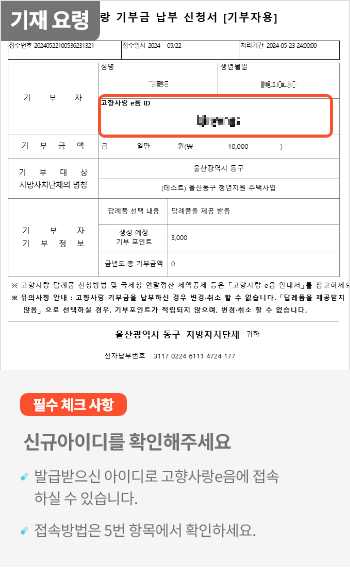 
                                    	기부 후 기부금 납부 신청서를 받으시면 신규 가입 또는 기존 가입된 로그인 아이디가 표시됩니다.

                                    	필수 체크 사항으로
                                    	신규 아이디를 확인해주세요.
                                    	발급받으신 아이디로 고향사랑e음에 로그인하실 수 있습니다.
                                    	로그인 방법은 고향사랑e음 로그인 탭에서 확인해주세요.
                                    