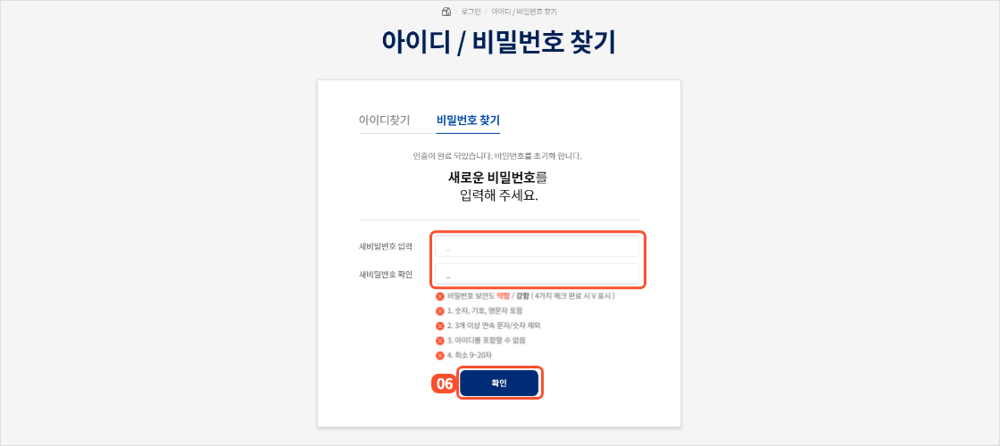
                                        		본인인증이 완료되면 새로운 비밀번호를 설정할 수 있는 화면이 제공됩니다.
                                        		새로운 비밀번호를 두번 입력해주세요.
                                        		비밀번호는
                                        		1. 숫자, 기호, 영문자가 포함되어야 하며
                                        		2. 3개 이상 연속된 문자나 숫자는 불가능합니다.
                                        		3. 아이디는 포함할 수 없으며
                                        		4. 9~20자 설정가능합니다.
                                        		입력 후 확인 버튼을 누르면 비밀번호 변경이 완료되고 메인페이지로 이동합니다.
                                        	