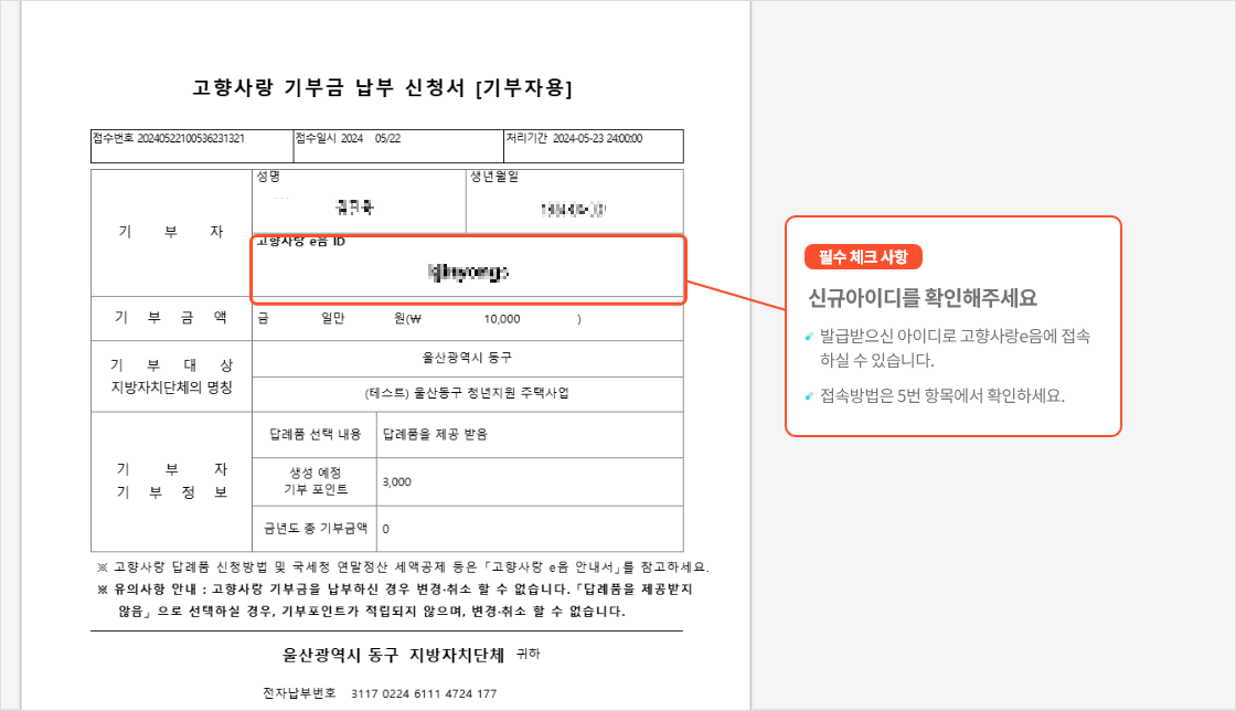 
                                    	기부 후 기부금 납부 신청서를 받으시면 신규 가입 또는 기존 가입된 로그인 아이디가 표시됩니다.

                                    	필수 체크 사항으로
                                    	신규 아이디를 확인해주세요.
                                    	발급받으신 아이디로 고향사랑e음에 로그인하실 수 있습니다.
                                    	로그인 방법은 고향사랑e음 로그인 탭에서 확인해주세요.
                                    